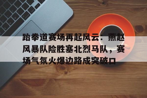 包含跆拳道赛场再起风云：燕赵风暴队险胜塞北烈马队，赛场气氛火爆边路成突破口的词条